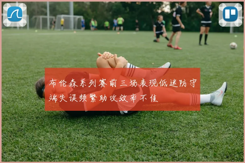 布伦森系列赛前三场表现低迷防守端失误频繁助攻效率不佳