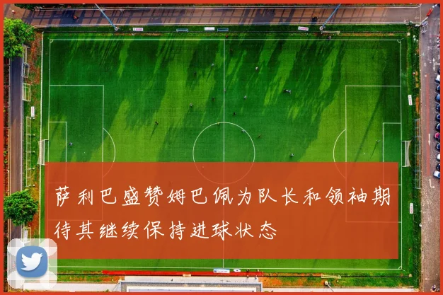 萨利巴盛赞姆巴佩为队长和领袖期待其继续保持进球状态