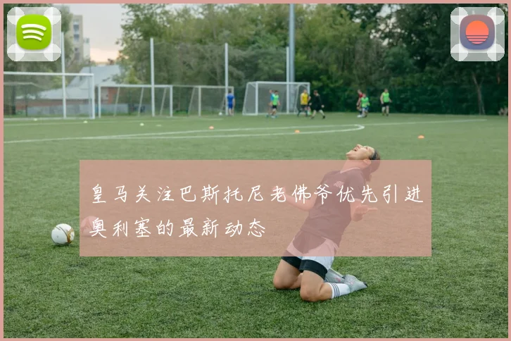 皇马关注巴斯托尼老佛爷优先引进奥利塞的最新动态