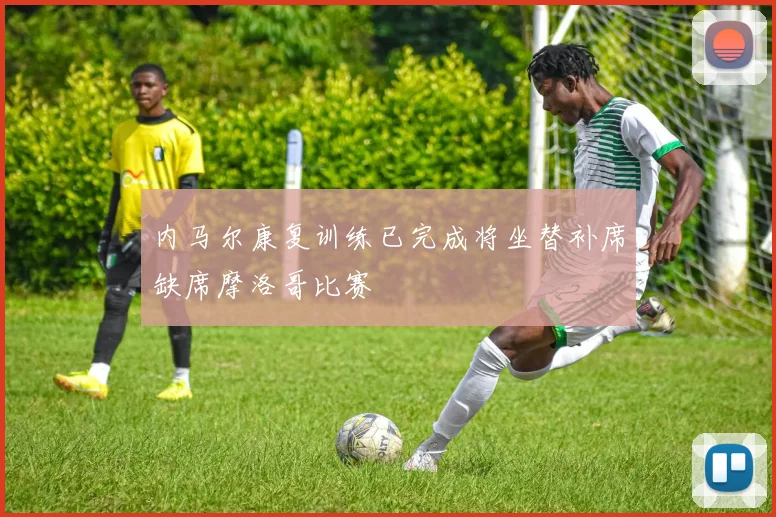内马尔康复训练已完成将坐替补席缺席摩洛哥比赛